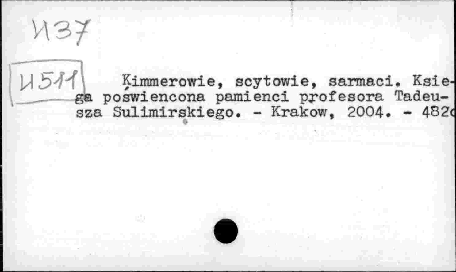 ﻿И з 7
М Ь'М і Kimmerowie, scytowie, sarmaci. Ksie-ga poswiencona pamienci profesora Tadeu-sza Sulimirskiego. - Krakow, 2004. - 482<